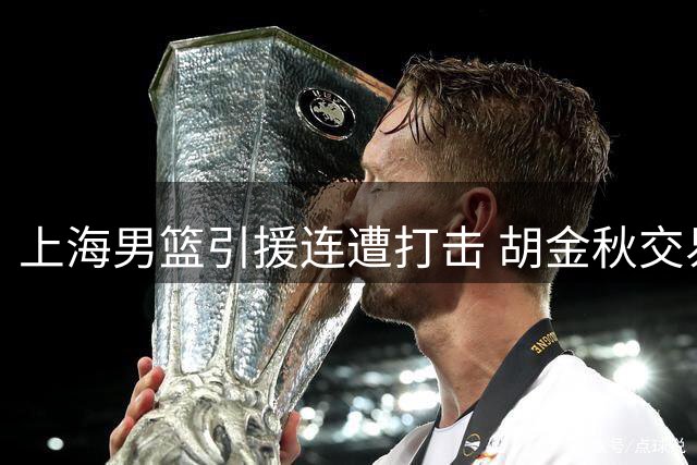 上海男篮引援连遭打击 胡金秋交易叫停转攻NBA内线