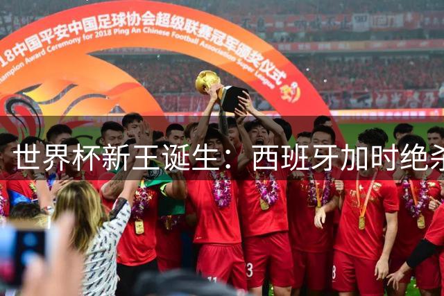 世界杯新王诞生：西班牙加时绝杀终结梅西时代 地缘博弈暗流涌动