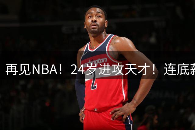 再见NBA！24岁进攻天才！连底薪合同都没了