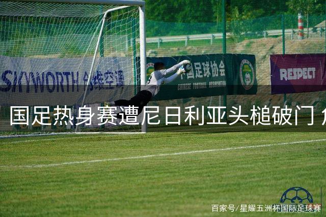 国足热身赛遭尼日利亚头槌破门 角球防守漏洞暴露无遗