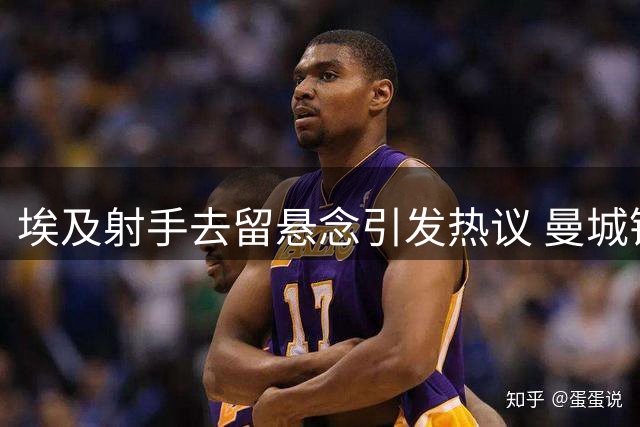 埃及射手去留悬念引发热议 曼城锋线人选再成焦点