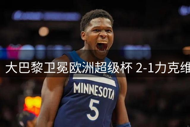 大巴黎卫冕欧洲超级杯 2-1力克维拉延续霸主地位