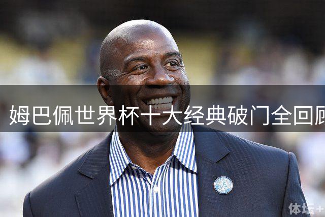 姆巴佩世界杯十大经典破门全回顾 见证新一代球王崛起之路