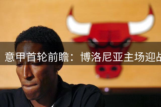 意甲首轮前瞻：博洛尼亚主场迎战拉齐奥，优势与隐忧并存