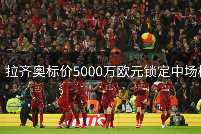 拉齐奥标价5000万欧元锁定中场核心 泰勒成蓝鹰重建关键棋子