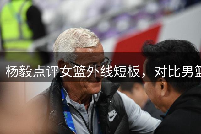 杨毅点评女篮外线短板，对比男篮差距明显