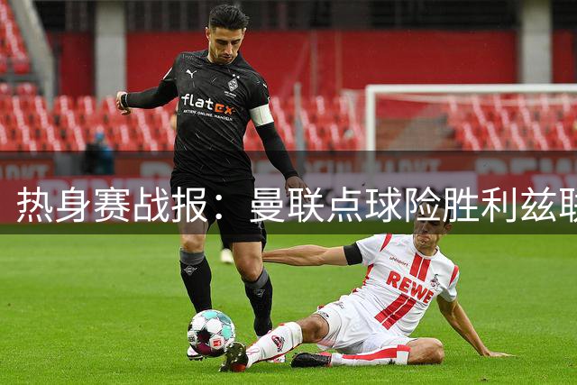 热身赛战报：曼联点球险胜利兹联 新援表现引关注