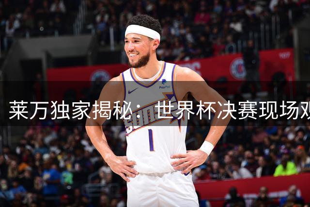 莱万独家揭秘：世界杯决赛现场观战秘辛与亚马尔真实状态