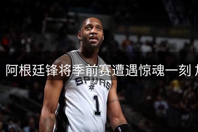 阿根廷锋将季前赛遭遇惊魂一刻 加纳乔面部受伤被迫提前退场
