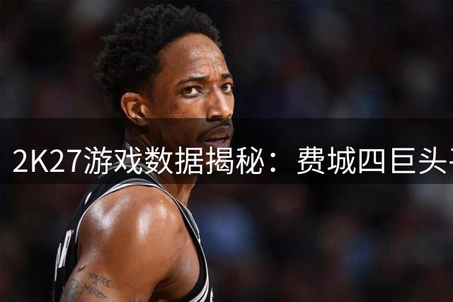 2K27游戏数据揭秘：费城四巨头平均93分领跑全联盟