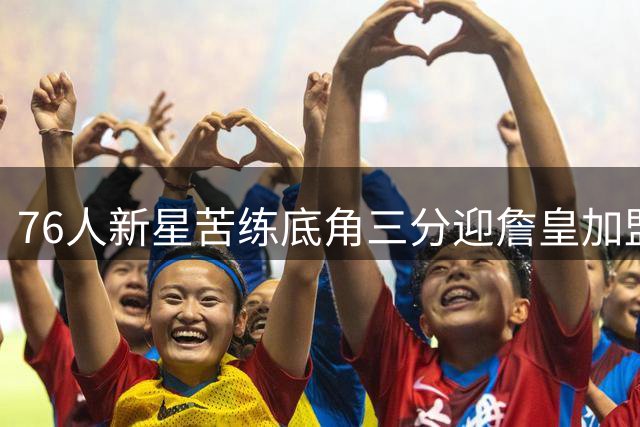 76人新星苦练底角三分迎詹皇加盟：传奇队友带来全新动力