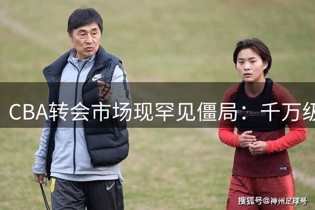 CBA转会市场现罕见僵局：千万级交易因450万差价停滞，辽篮战略布局浮出水面
